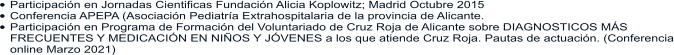 •	Participación en Jornadas Cientificas Fundación Alicia Koplowitz; Madrid Octubre 2015 •	Conferencia APEPA (Asociación Pediatría Extrahospitalaria de la provincia de Alicante. •	Participación en Programa de Formación del Voluntariado de Cruz Roja de Alicante sobre DIAGNOSTICOS MÁS FRECUENTES Y MEDICACIÓN EN NIÑOS Y JÓVENES a los que atiende Cruz Roja. Pautas de actuación. (Conferencia online Marzo 2021)